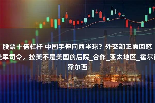 股票十倍杠杆 中国手伸向西半球？外交部正面回怼美军司令，拉美不是美国的后院_合作_亚太地区_霍尔西