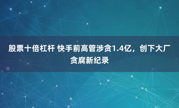 股票十倍杠杆 快手前高管涉贪1.4亿，创下大厂贪腐新纪录