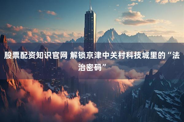 股票配资知识官网 解锁京津中关村科技城里的“法治密码”