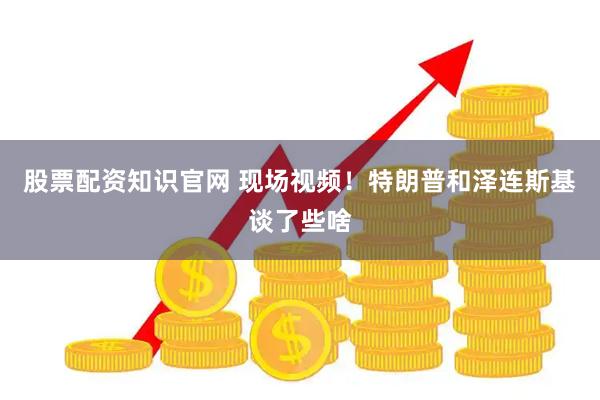 股票配资知识官网 现场视频！特朗普和泽连斯基谈了些啥