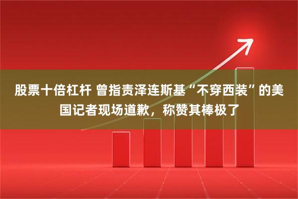 股票十倍杠杆 曾指责泽连斯基“不穿西装”的美国记者现场道歉，称赞其棒极了