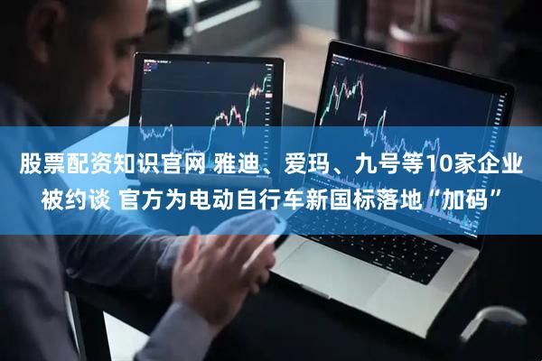 股票配资知识官网 雅迪、爱玛、九号等10家企业被约谈 官方为电动自行车新国标落地“加码”