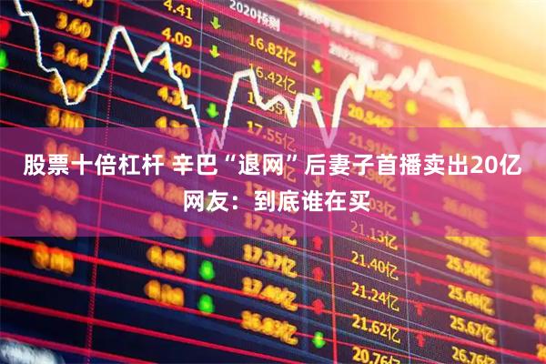 股票十倍杠杆 辛巴“退网”后妻子首播卖出20亿 网友：到底谁在买
