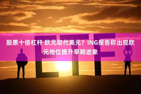 股票十倍杠杆 欧元取代美元？ING报告称出现欧元地位提升早期迹象