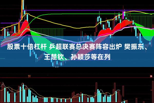 股票十倍杠杆 乒超联赛总决赛阵容出炉 樊振东、王楚钦、孙颖莎等在列