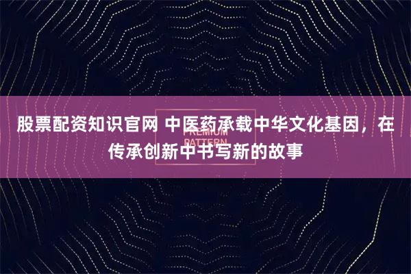 股票配资知识官网 中医药承载中华文化基因，在传承创新中书写新的故事