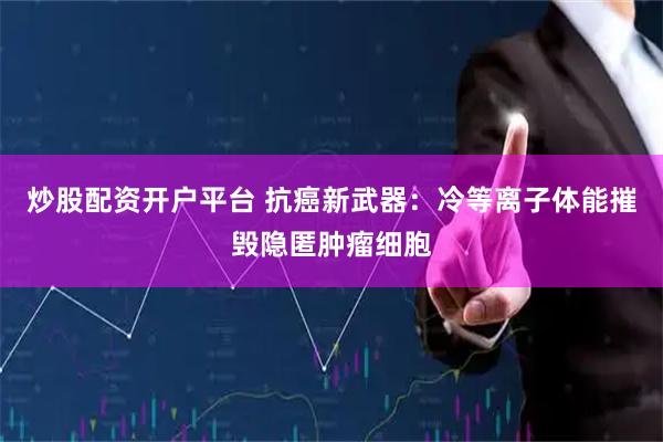 炒股配资开户平台 抗癌新武器：冷等离子体能摧毁隐匿肿瘤细胞