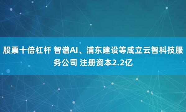 股票十倍杠杆 智谱AI、浦东建设等成立云智科技服务公司 注册资本2.2亿