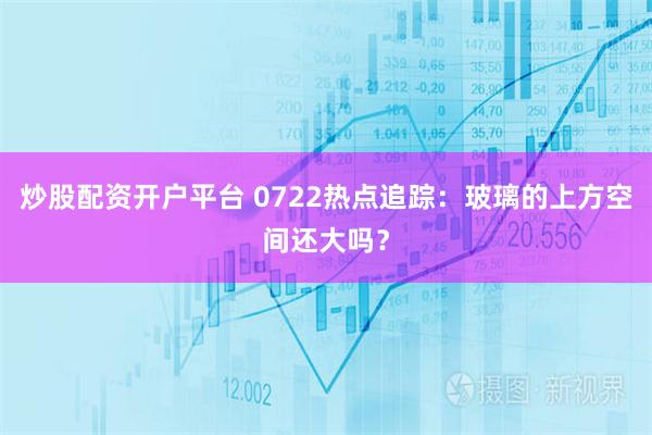 炒股配资开户平台 0722热点追踪：玻璃的上方空间还大吗？