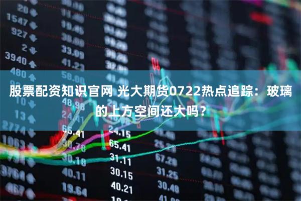 股票配资知识官网 光大期货0722热点追踪：玻璃的上方空间还大吗？