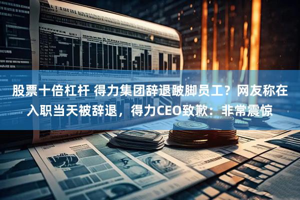 股票十倍杠杆 得力集团辞退跛脚员工？网友称在入职当天被辞退，得力CEO致歉：非常震惊