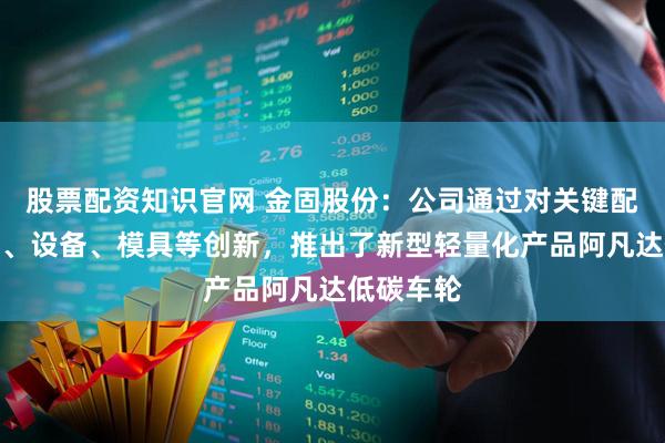 股票配资知识官网 金固股份：公司通过对关键配方、工艺、设备、模具等创新，推出了新型轻量化产品阿凡达低碳车轮