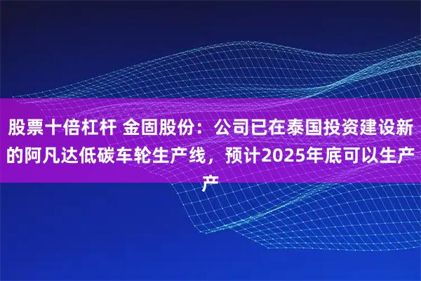 股票十倍杠杆 金固股份：公司已在泰国投资建设新的阿凡达低碳车轮生产线，预计2025年底可以生产