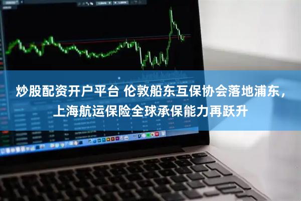 炒股配资开户平台 伦敦船东互保协会落地浦东，上海航运保险全球承保能力再跃升