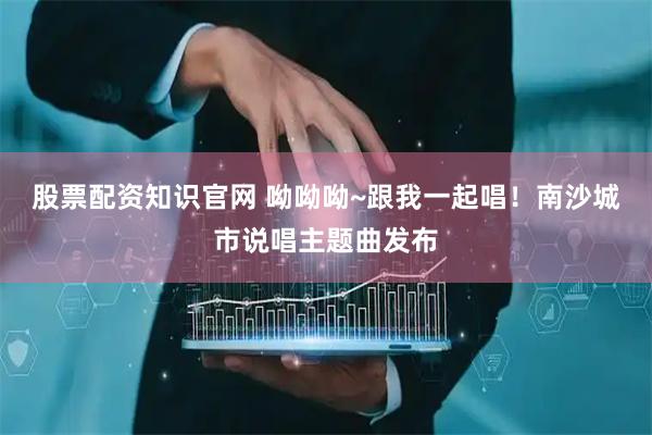 股票配资知识官网 呦呦呦~跟我一起唱！南沙城市说唱主题曲发布