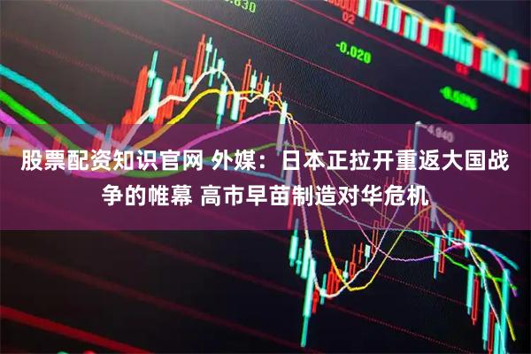 股票配资知识官网 外媒：日本正拉开重返大国战争的帷幕 高市早苗制造对华危机