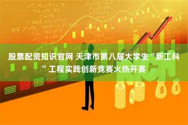 股票配资知识官网 天津市第八届大学生“新工科”工程实践创新竞赛火热开赛