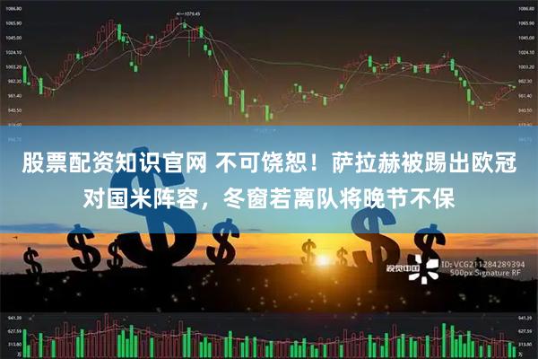 股票配资知识官网 不可饶恕！萨拉赫被踢出欧冠对国米阵容，冬窗若离队将晚节不保