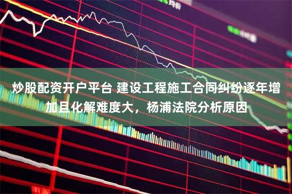 炒股配资开户平台 建设工程施工合同纠纷逐年增加且化解难度大，杨浦法院分析原因