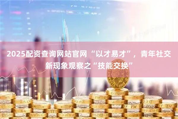 2025配资查询网站官网 “以才易才”，青年社交新现象观察之“技能交换”