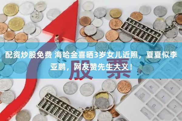 配资炒股免费 海哈金喜晒3岁女儿近照，夏夏似李亚鹏，网友赞先生大义！
