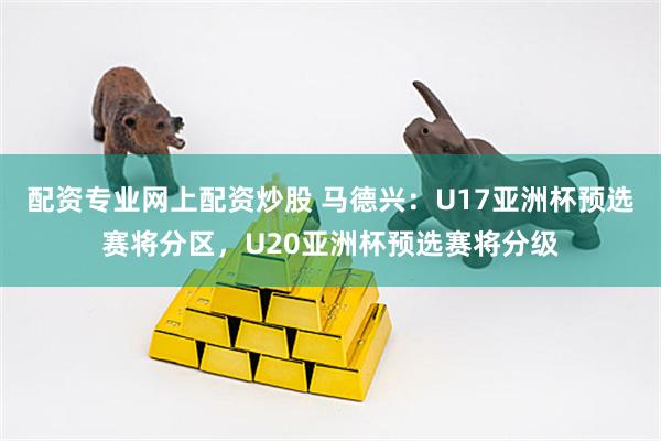 配资专业网上配资炒股 马德兴：U17亚洲杯预选赛将分区，U20亚洲杯预选赛将分级