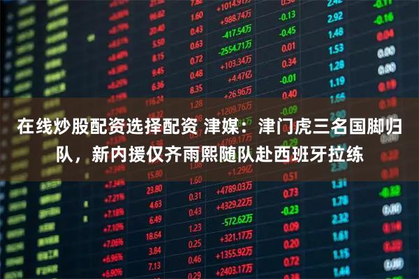 在线炒股配资选择配资 津媒：津门虎三名国脚归队，新内援仅齐雨熙随队赴西班牙拉练