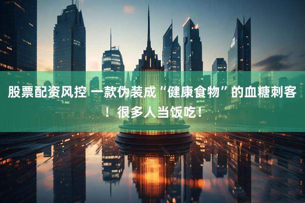 股票配资风控 一款伪装成“健康食物”的血糖刺客！很多人当饭吃！