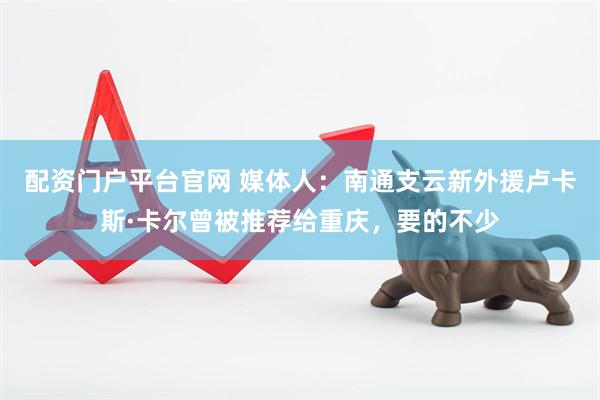 配资门户平台官网 媒体人：南通支云新外援卢卡斯·卡尔曾被推荐给重庆，要的不少