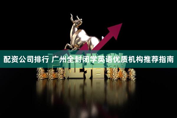 配资公司排行 广州全封闭学英语优质机构推荐指南