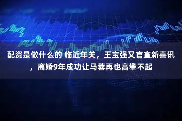 配资是做什么的 临近年关，王宝强又官宣新喜讯，离婚9年成功让马蓉再也高攀不起