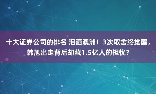 十大证券公司的排名 泪洒澳洲！3次取舍终觉醒，韩旭出走背后却藏1.5亿人的担忧？