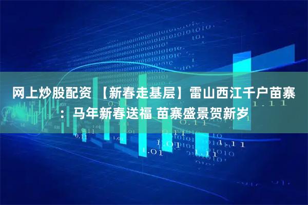 网上炒股配资 【新春走基层】雷山西江千户苗寨：马年新春送福 苗寨盛景贺新岁