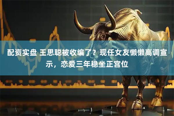配资实盘 王思聪被收编了？现任女友懒懒高调宣示，恋爱三年稳坐正宫位