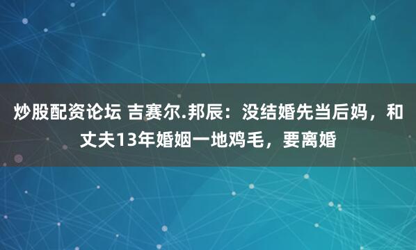 炒股配资论坛 吉赛尔.邦辰：没结婚先当后妈，和丈夫13年婚姻一地鸡毛，要离婚