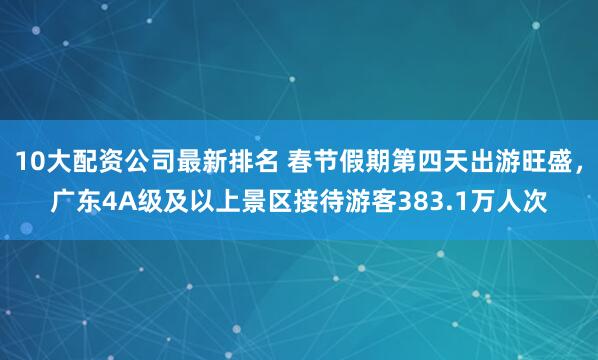 10大配资公司最新排名 春节假期第四天出游旺盛，广东4A级及以上景区接待游客383.1万人次