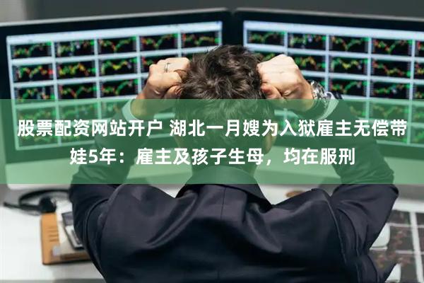股票配资网站开户 湖北一月嫂为入狱雇主无偿带娃5年：雇主及孩子生母，均在服刑