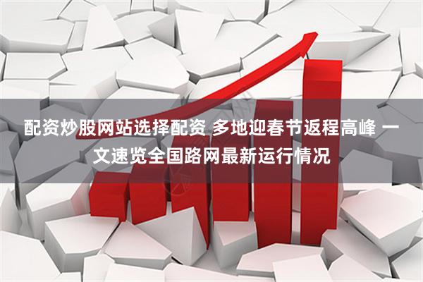 配资炒股网站选择配资 多地迎春节返程高峰 一文速览全国路网最新运行情况