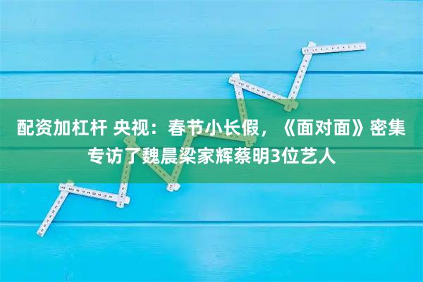 配资加杠杆 央视：春节小长假，《面对面》密集专访了魏晨梁家辉蔡明3位艺人