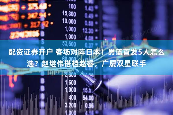 配资证券开户 客场对阵日本！男篮首发5人怎么选？赵继伟搭档赵睿，广厦双星联手