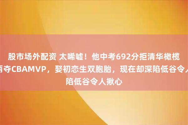 股市场外配资 太唏嘘！他中考692分拒清华橄榄枝，两夺CBAMVP，娶初恋生双胞胎，现在却深陷低谷令人揪心