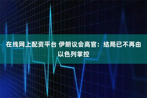 在线网上配资平台 伊朗议会高官：结局已不再由以色列掌控