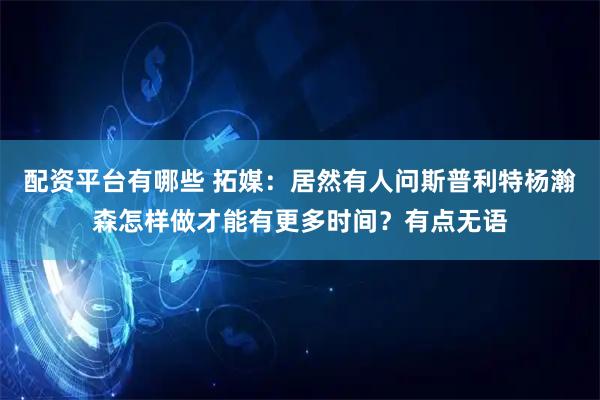 配资平台有哪些 拓媒:居然有人问斯普利特杨瀚森怎样做才能有更多时间?有点无语