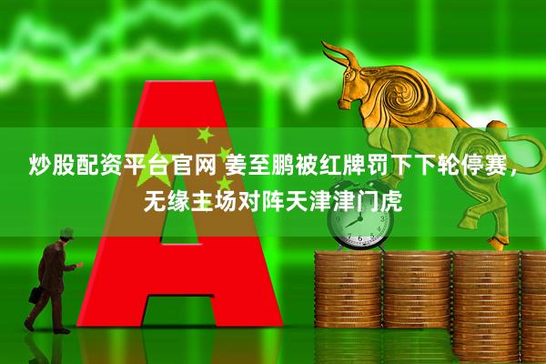 炒股配资平台官网 姜至鹏被红牌罚下下轮停赛，无缘主场对阵天津津门虎