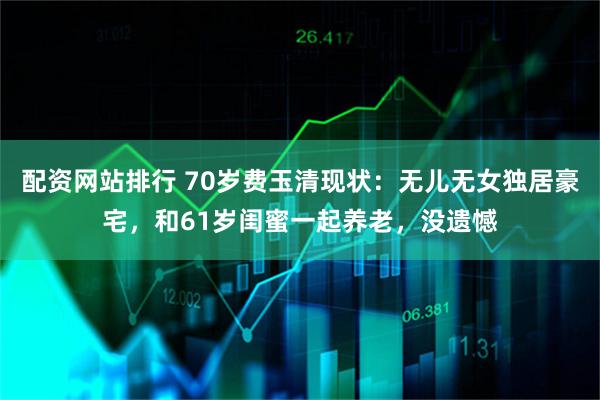 配资网站排行 70岁费玉清现状：无儿无女独居豪宅，和61岁闺蜜一起养老，没遗憾