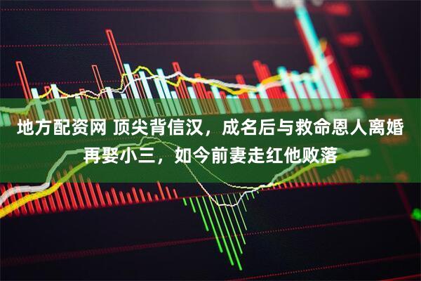 地方配资网 顶尖背信汉，成名后与救命恩人离婚再娶小三，如今前妻走红他败落