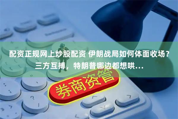配资正规网上炒股配资 伊朗战局如何体面收场？三方互搏，特朗普哪边都想哄…