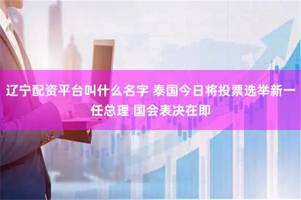 辽宁配资平台叫什么名字 泰国今日将投票选举新一任总理 国会表决在即