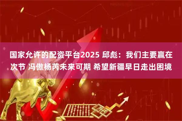 国家允许的配资平台2025 邱彪：我们主要赢在次节 冯傲杨芮未来可期 希望新疆早日走出困境
