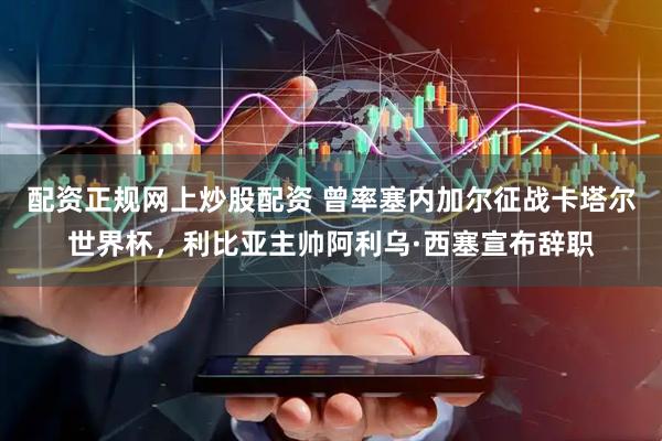 配资正规网上炒股配资 曾率塞内加尔征战卡塔尔世界杯，利比亚主帅阿利乌·西塞宣布辞职